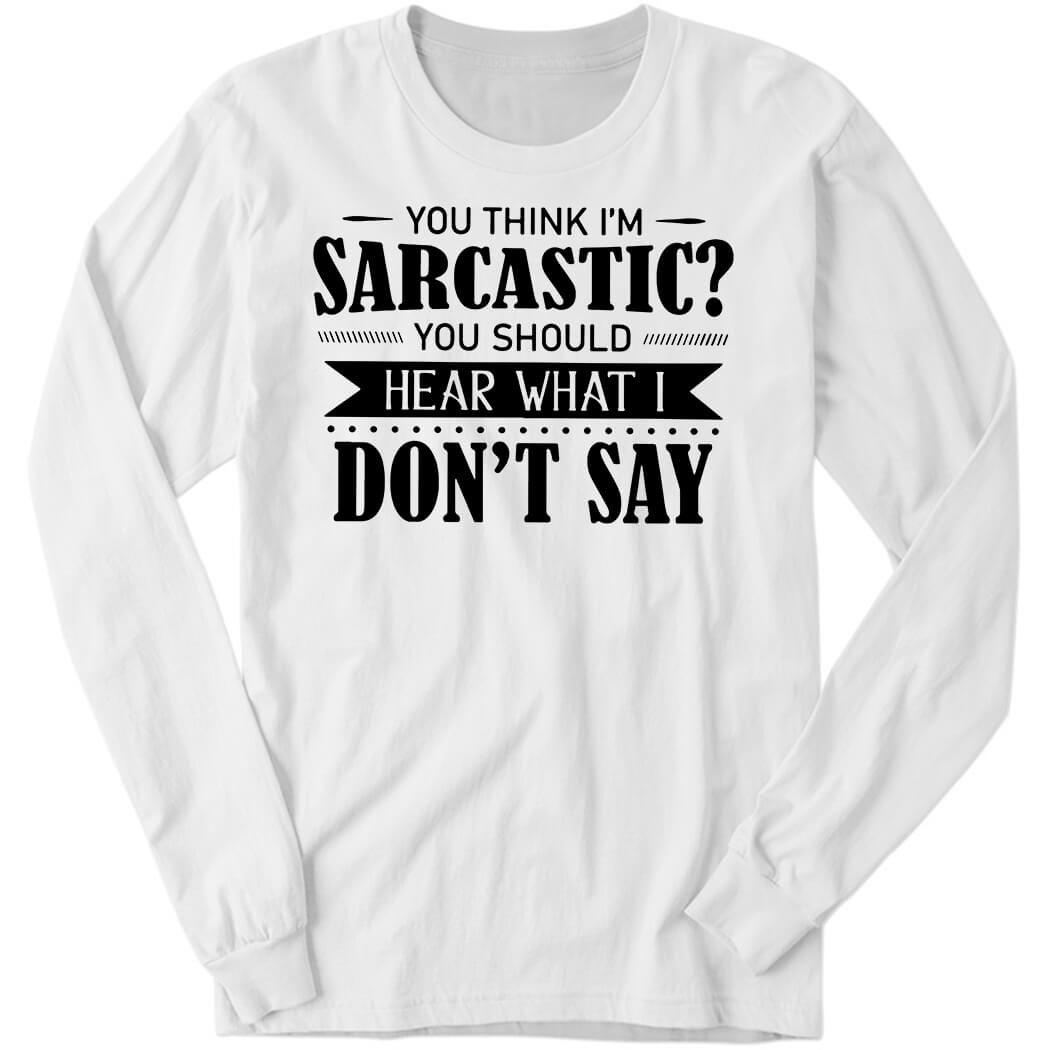 You Think I’m Sarcastic You Should Hear What I Don’t Say Long Sleeve Shirt