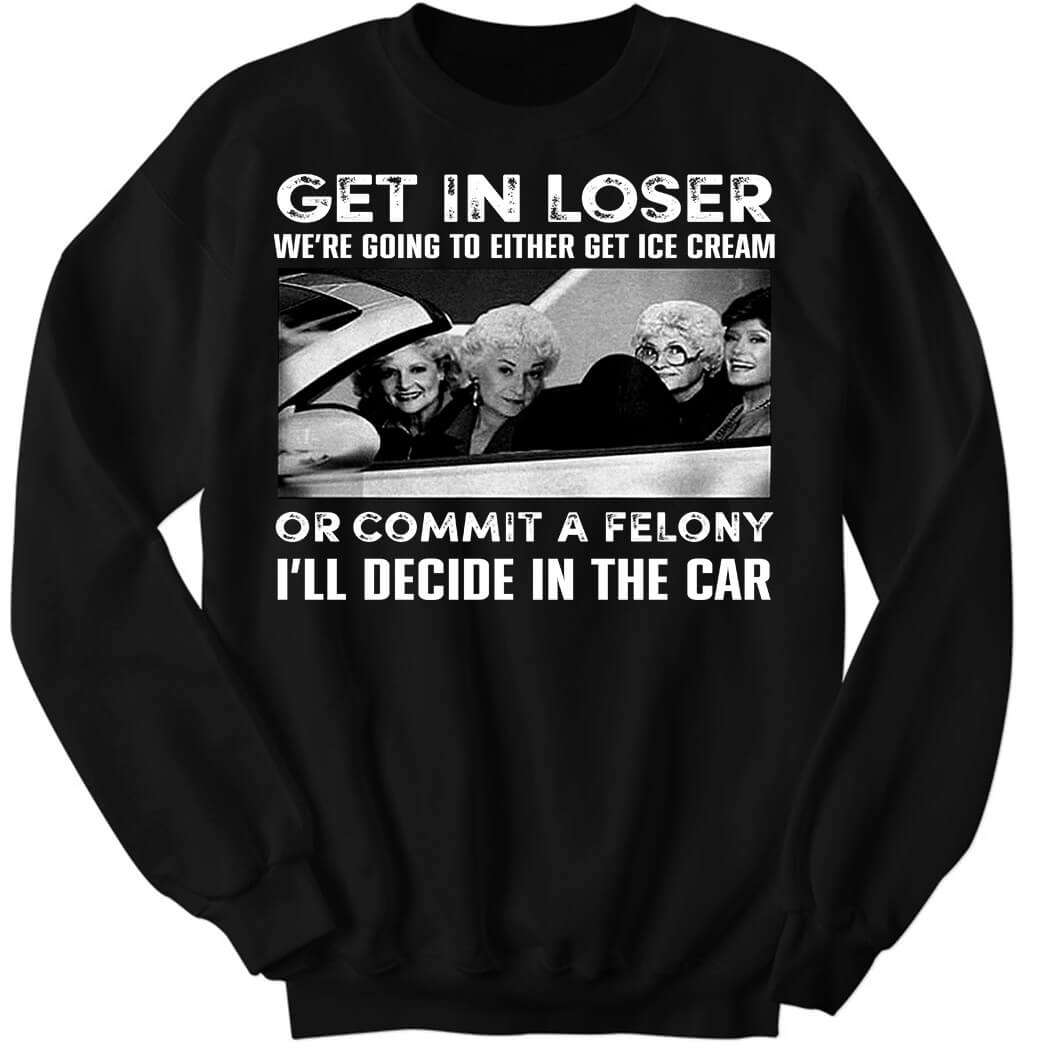 The Golden Girls Get In Loser We’re Going To Either Get Ice Cream Sweatshirt